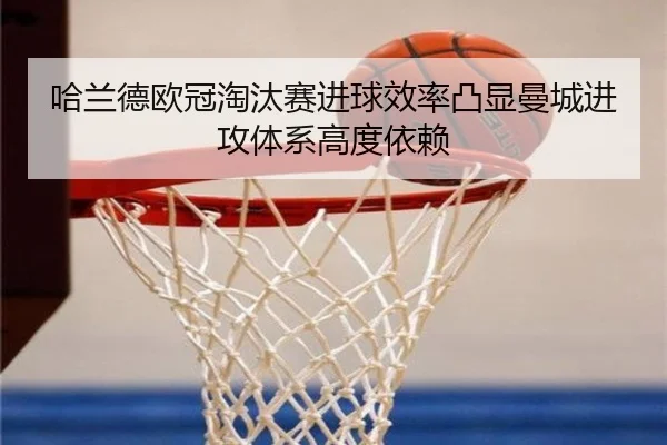 哈兰德欧冠淘汰赛进球效率凸显曼城进攻体系高度依赖