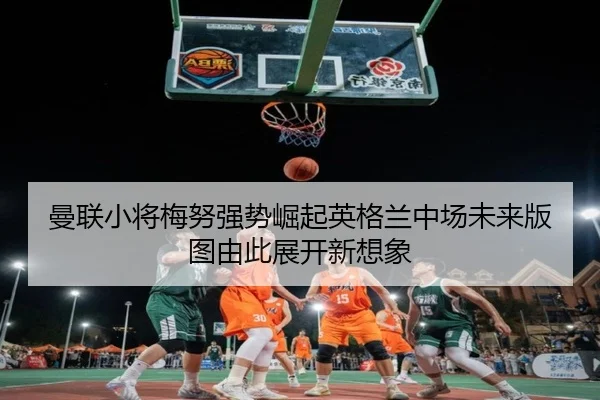曼联小将梅努强势崛起英格兰中场未来版图由此展开新想象